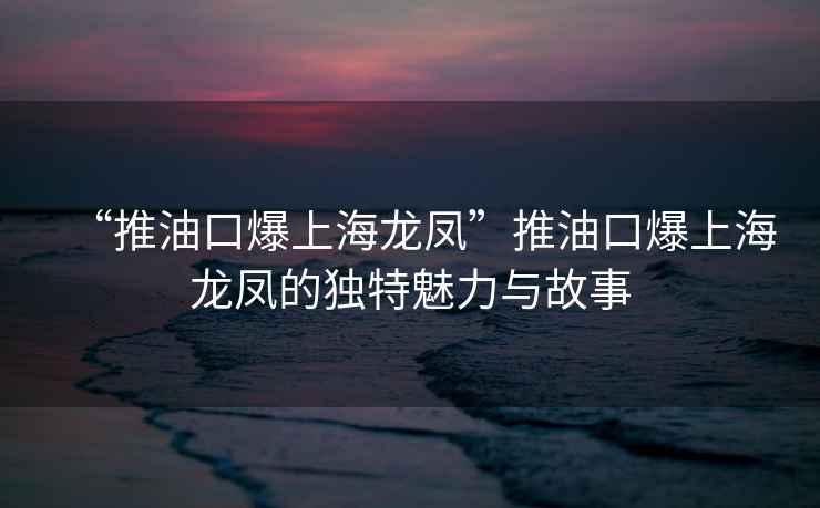 “推油口爆上海龙凤”推油口爆上海龙凤的独特魅力与故事