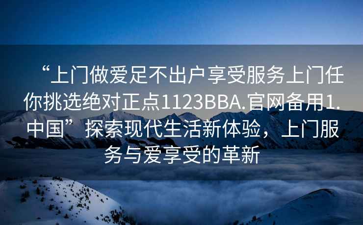 “上门做爱足不出户享受服务上门任你挑选绝对正点1123BBA.官网备用1.中国”探索现代生活新体验，上门服务与爱享受的革新