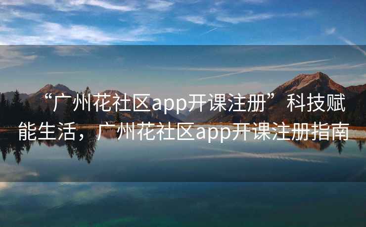 “广州花社区app开课注册”科技赋能生活，广州花社区app开课注册指南