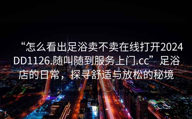 “怎么看出足浴卖不卖在线打开2024DD1126.随叫随到服务上门.cc”足浴店的日常，探寻舒适与放松的秘境