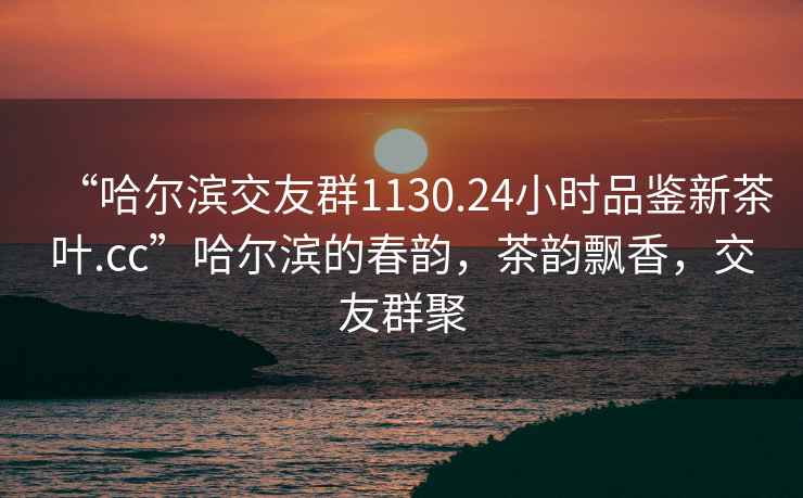 “哈尔滨交友群1130.24小时品鉴新茶叶.cc”哈尔滨的春韵，茶韵飘香，交友群聚