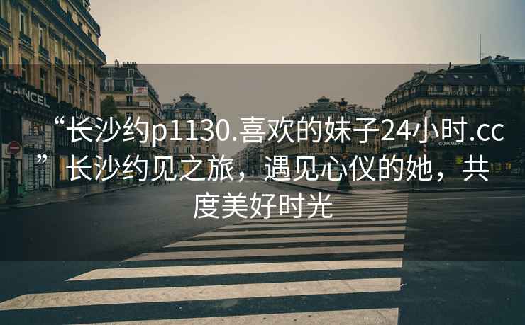 “长沙约p1130.喜欢的妹子24小时.cc”长沙约见之旅，遇见心仪的她，共度美好时光