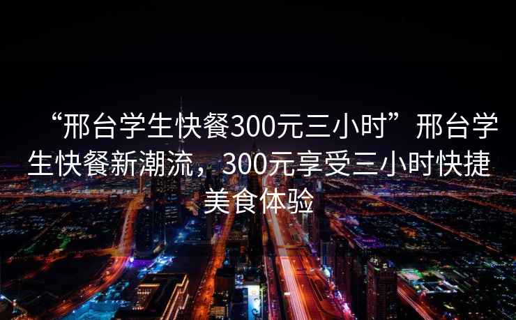 “邢台学生快餐300元三小时”邢台学生快餐新潮流，300元享受三小时快捷美食体验