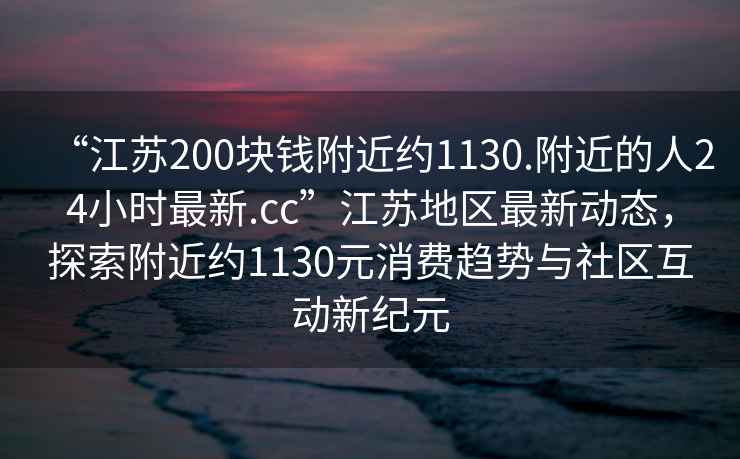 “江苏200块钱附近约1130.附近的人24小时最新.cc”江苏地区最新动态，探索附近约1130元消费趋势与社区互动新纪元