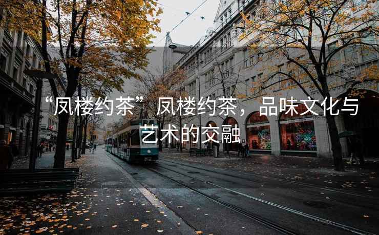 “凤楼约茶”凤楼约茶，品味文化与艺术的交融