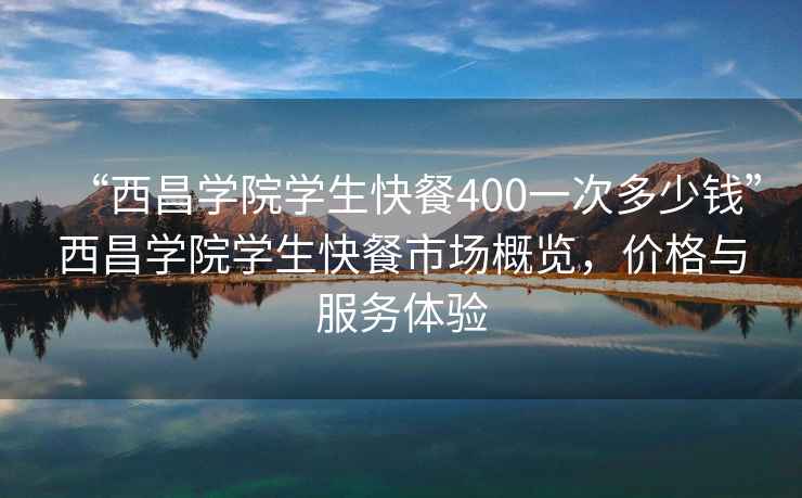 “西昌学院学生快餐400一次多少钱”西昌学院学生快餐市场概览，价格与服务体验