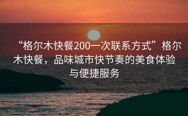 “格尔木快餐200一次联系方式”格尔木快餐，品味城市快节奏的美食体验与便捷服务