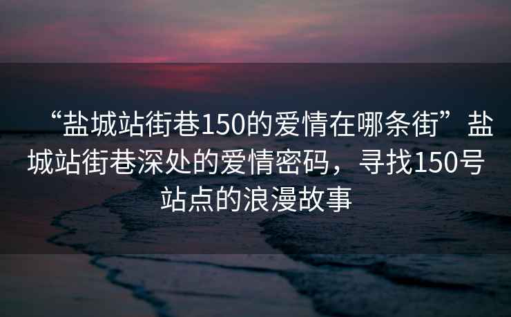 “盐城站街巷150的爱情在哪条街”盐城站街巷深处的爱情密码，寻找150号站点的浪漫故事