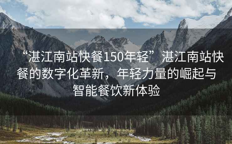 “湛江南站快餐150年轻”湛江南站快餐的数字化革新，年轻力量的崛起与智能餐饮新体验