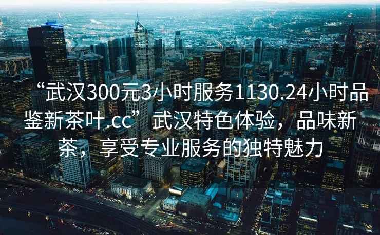 “武汉300元3小时服务1130.24小时品鉴新茶叶.cc”武汉特色体验，品味新茶，享受专业服务的独特魅力