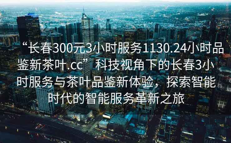 “长春300元3小时服务1130.24小时品鉴新茶叶.cc”科技视角下的长春3小时服务与茶叶品鉴新体验，探索智能时代的智能服务革新之旅