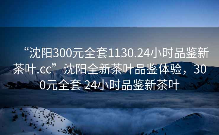 “沈阳300元全套1130.24小时品鉴新茶叶.cc”沈阳全新茶叶品鉴体验，300元全套 24小时品鉴新茶叶