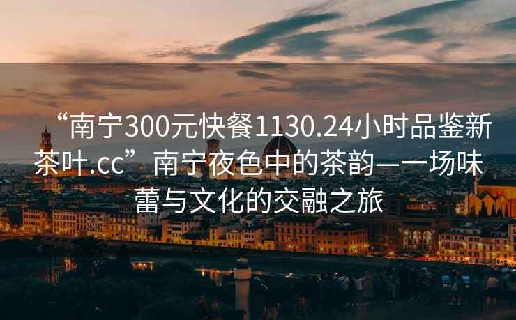 “南宁300元快餐1130.24小时品鉴新茶叶.cc”南宁夜色中的茶韵—一场味蕾与文化的交融之旅