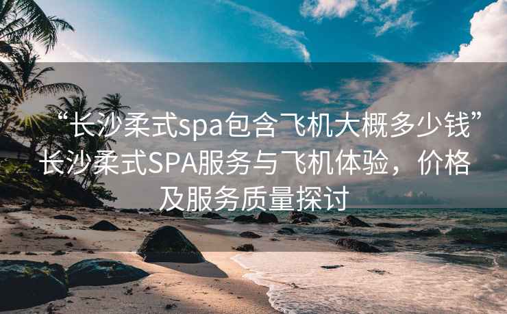 “长沙柔式spa包含飞机大概多少钱”长沙柔式SPA服务与飞机体验，价格及服务质量探讨