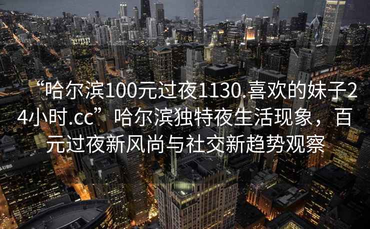 “哈尔滨100元过夜1130.喜欢的妹子24小时.cc”哈尔滨独特夜生活现象，百元过夜新风尚与社交新趋势观察