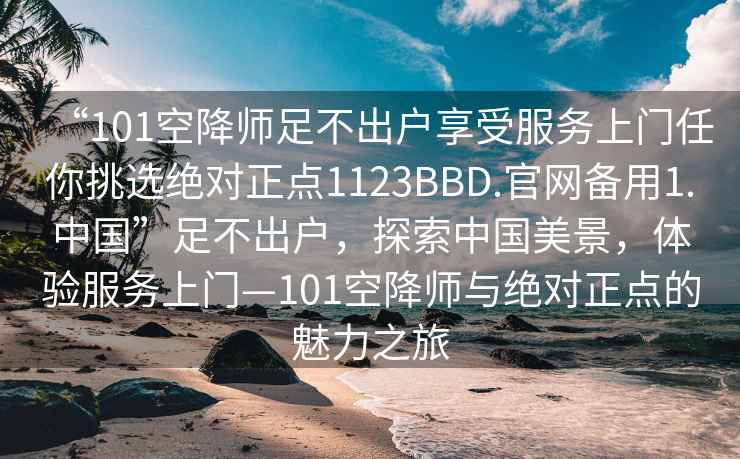 “101空降师足不出户享受服务上门任你挑选绝对正点1123BBD.官网备用1.中国”足不出户，探索中国美景，体验服务上门—101空降师与绝对正点的魅力之旅