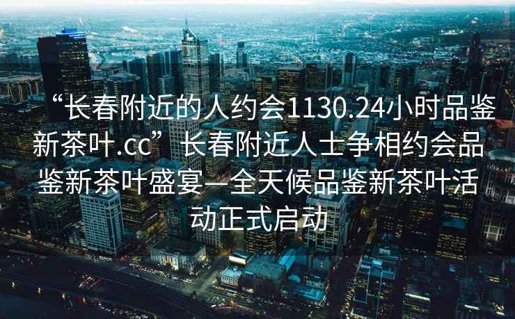 “长春附近的人约会1130.24小时品鉴新茶叶.cc”长春附近人士争相约会品鉴新茶叶盛宴—全天候品鉴新茶叶活动正式启动