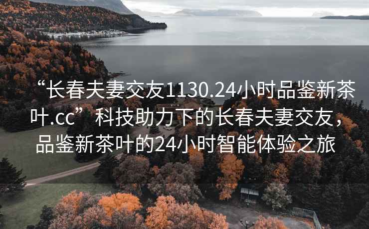 “长春夫妻交友1130.24小时品鉴新茶叶.cc”科技助力下的长春夫妻交友，品鉴新茶叶的24小时智能体验之旅