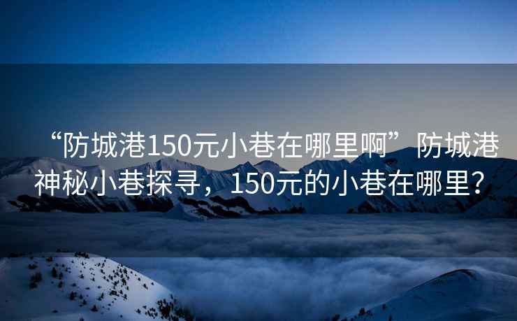 “防城港150元小巷在哪里啊”防城港神秘小巷探寻，150元的小巷在哪里？