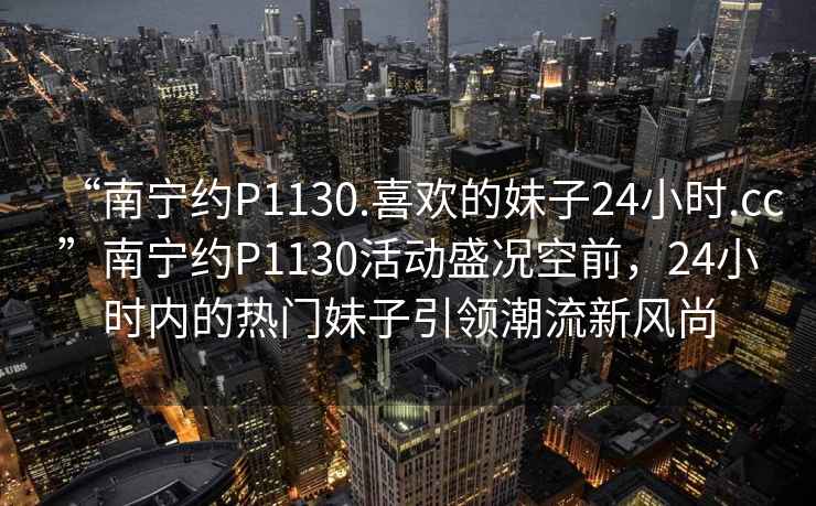 “南宁约P1130.喜欢的妹子24小时.cc”南宁约P1130活动盛况空前，24小时内的热门妹子引领潮流新风尚