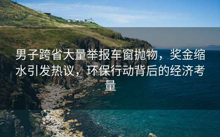 男子跨省大量举报车窗抛物，奖金缩水引发热议，环保行动背后的经济考量