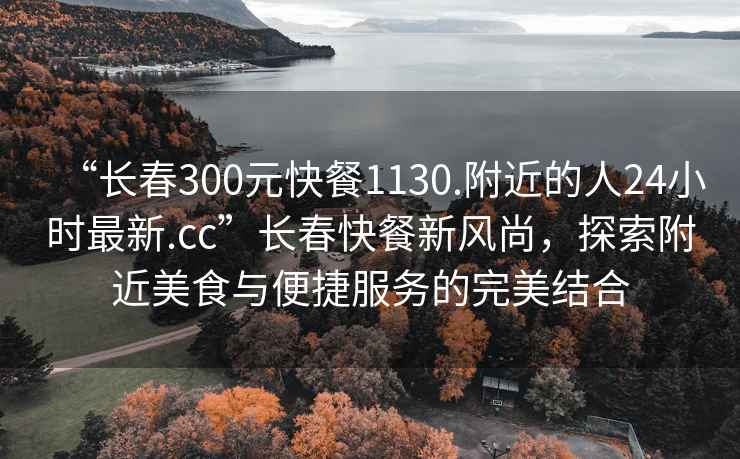 “长春300元快餐1130.附近的人24小时最新.cc”长春快餐新风尚，探索附近美食与便捷服务的完美结合