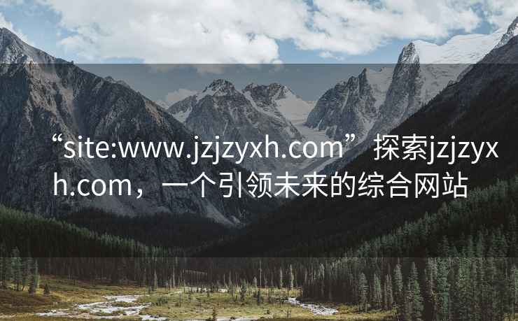 “site:www.jzjzyxh.com”探索jzjzyxh.com，一个引领未来的综合网站