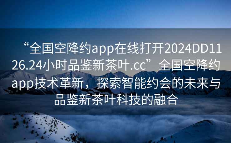 “全国空降约app在线打开2024DD1126.24小时品鉴新茶叶.cc”全国空降约app技术革新，探索智能约会的未来与品鉴新茶叶科技的融合