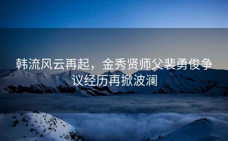 韩流风云再起，金秀贤师父裴勇俊争议经历再掀波澜