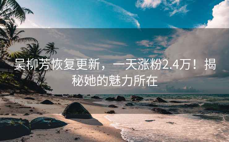 吴柳芳恢复更新，一天涨粉2.4万！揭秘她的魅力所在