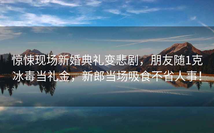 惊悚现场新婚典礼变悲剧，朋友随1克冰毒当礼金，新郎当场吸食不省人事！