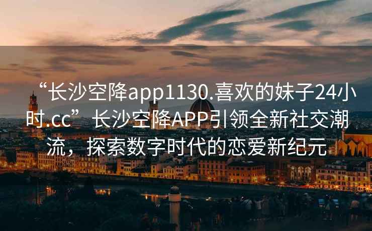 “长沙空降app1130.喜欢的妹子24小时.cc”长沙空降APP引领全新社交潮流，探索数字时代的恋爱新纪元