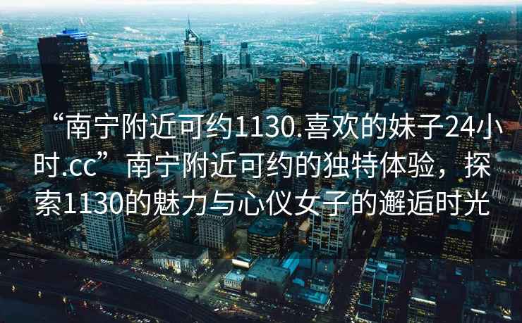 “南宁附近可约1130.喜欢的妹子24小时.cc”南宁附近可约的独特体验，探索1130的魅力与心仪女子的邂逅时光