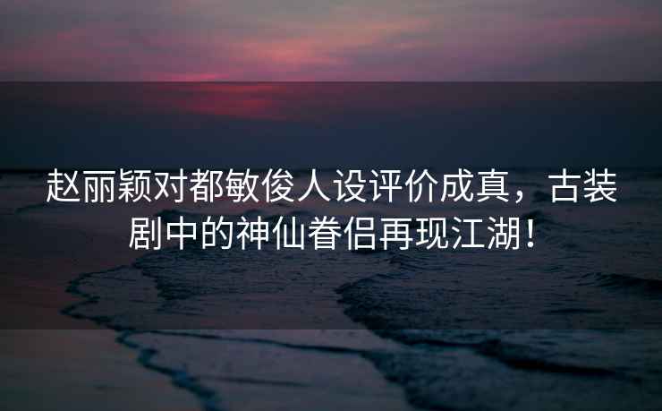 赵丽颖对都敏俊人设评价成真，古装剧中的神仙眷侣再现江湖！