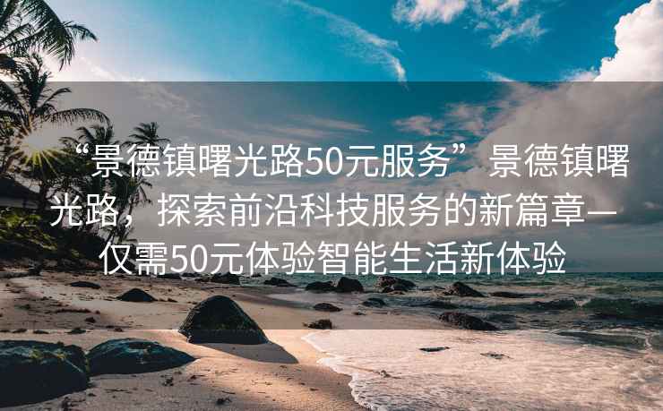 “景德镇曙光路50元服务”景德镇曙光路，探索前沿科技服务的新篇章—仅需50元体验智能生活新体验