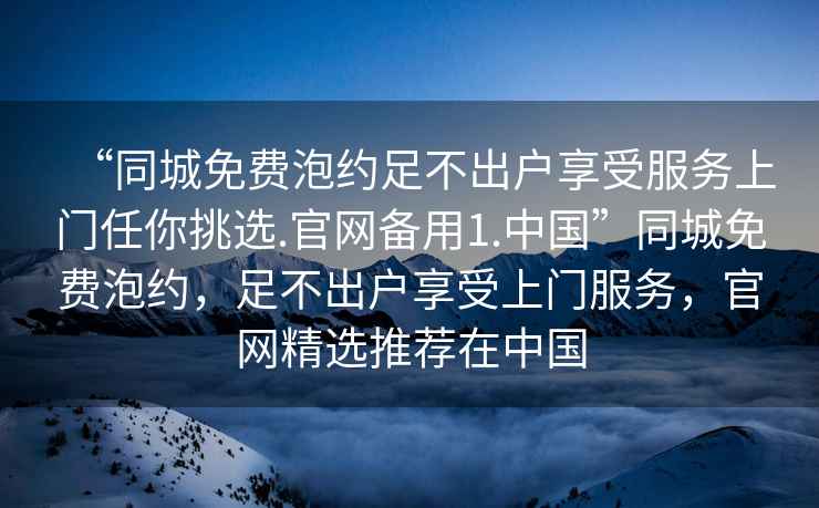 “同城免费泡约足不出户享受服务上门任你挑选.官网备用1.中国”同城免费泡约，足不出户享受上门服务，官网精选推荐在中国