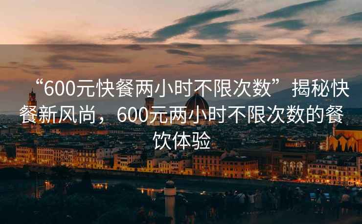 “600元快餐两小时不限次数”揭秘快餐新风尚，600元两小时不限次数的餐饮体验