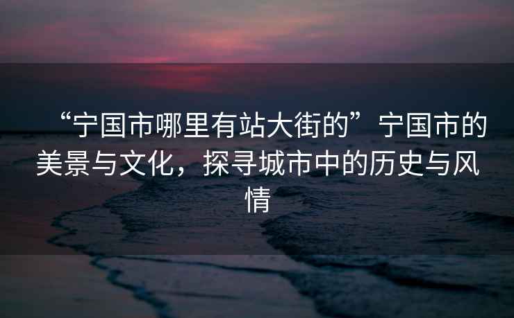 “宁国市哪里有站大街的”宁国市的美景与文化，探寻城市中的历史与风情