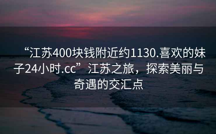 “江苏400块钱附近约1130.喜欢的妹子24小时.cc”江苏之旅，探索美丽与奇遇的交汇点