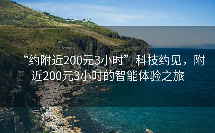 “约附近200元3小时”科技约见，附近200元3小时的智能体验之旅