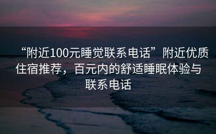 “附近100元睡觉联系电话”附近优质住宿推荐，百元内的舒适睡眠体验与联系电话