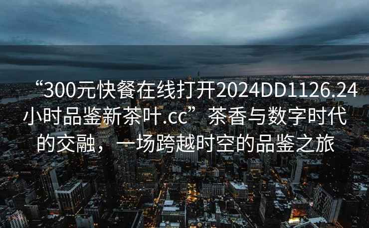 “300元快餐在线打开2024DD1126.24小时品鉴新茶叶.cc”茶香与数字时代的交融，一场跨越时空的品鉴之旅