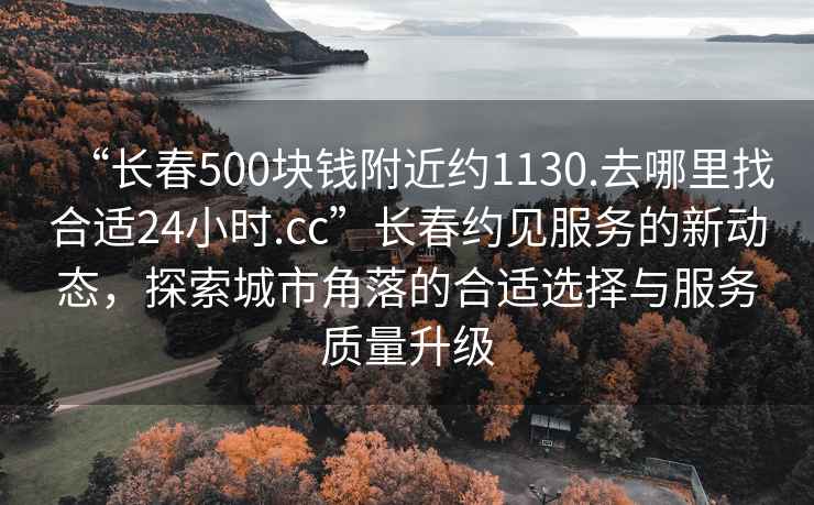 “长春500块钱附近约1130.去哪里找合适24小时.cc”长春约见服务的新动态，探索城市角落的合适选择与服务质量升级