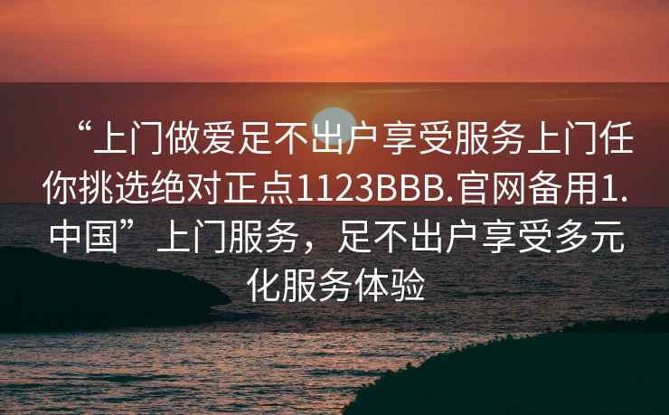 “上门做爱足不出户享受服务上门任你挑选绝对正点1123BBB.官网备用1.中国”上门服务，足不出户享受多元化服务体验