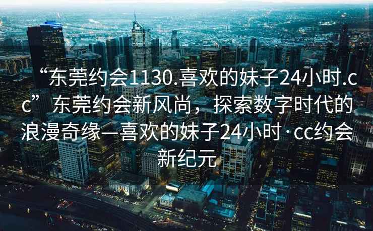 “东莞约会1130.喜欢的妹子24小时.cc”东莞约会新风尚，探索数字时代的浪漫奇缘—喜欢的妹子24小时·cc约会新纪元