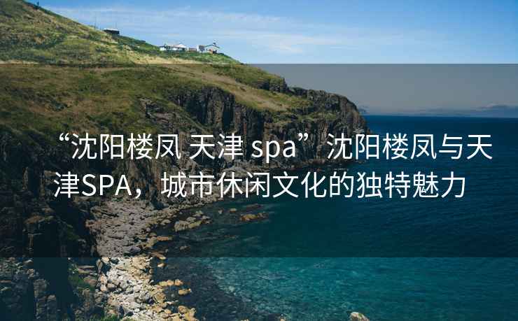 “沈阳楼凤 天津 spa”沈阳楼凤与天津SPA，城市休闲文化的独特魅力