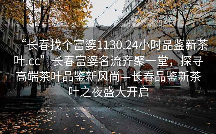 “长春找个富婆1130.24小时品鉴新茶叶.cc”长春富婆名流齐聚一堂，探寻高端茶叶品鉴新风尚—长春品鉴新茶叶之夜盛大开启