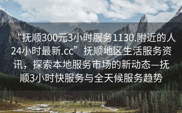 “抚顺300元3小时服务1130.附近的人24小时最新.cc”抚顺地区生活服务资讯，探索本地服务市场的新动态—抚顺3小时快服务与全天候服务趋势