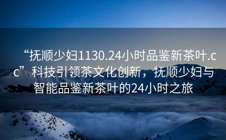 “抚顺少妇1130.24小时品鉴新茶叶.cc”科技引领茶文化创新，抚顺少妇与智能品鉴新茶叶的24小时之旅