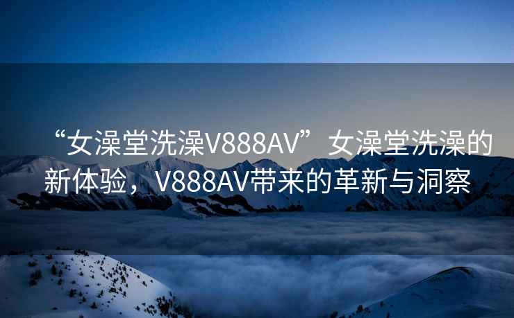 “女澡堂洗澡V888AV”女澡堂洗澡的新体验，V888AV带来的革新与洞察